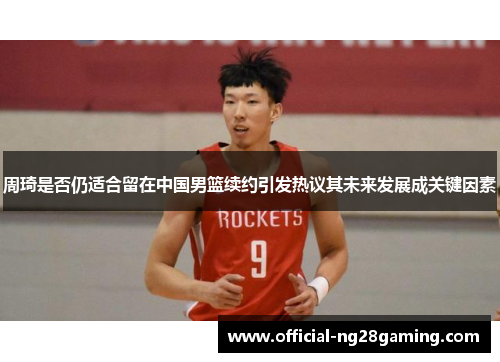 周琦是否仍适合留在中国男篮续约引发热议其未来发展成关键因素