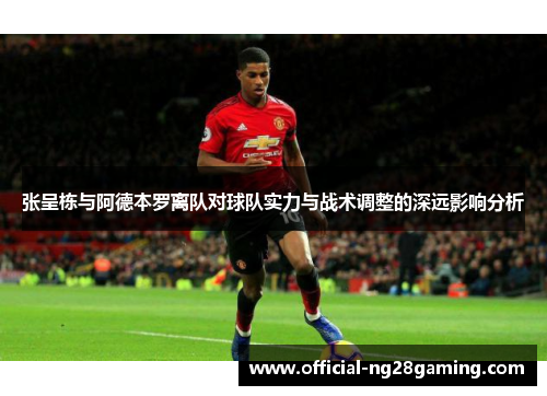 张呈栋与阿德本罗离队对球队实力与战术调整的深远影响分析