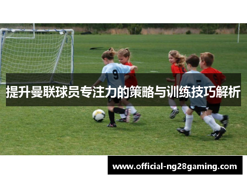 提升曼联球员专注力的策略与训练技巧解析