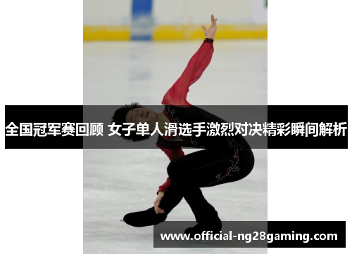 全国冠军赛回顾 女子单人滑选手激烈对决精彩瞬间解析