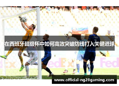 在西班牙超级杯中如何高效突破防线打入关键进球