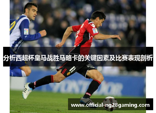 分析西超杯皇马战胜马略卡的关键因素及比赛表现剖析