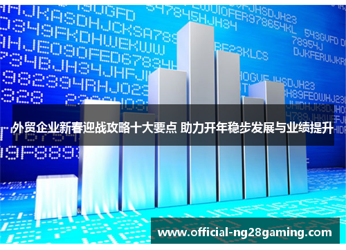 外贸企业新春迎战攻略十大要点 助力开年稳步发展与业绩提升
