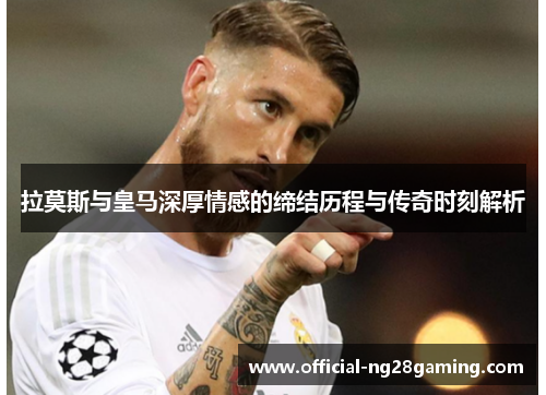 拉莫斯与皇马深厚情感的缔结历程与传奇时刻解析