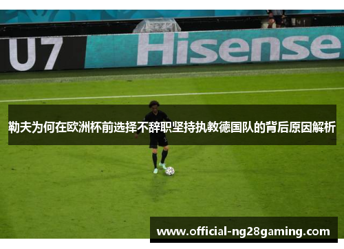 勒夫为何在欧洲杯前选择不辞职坚持执教德国队的背后原因解析