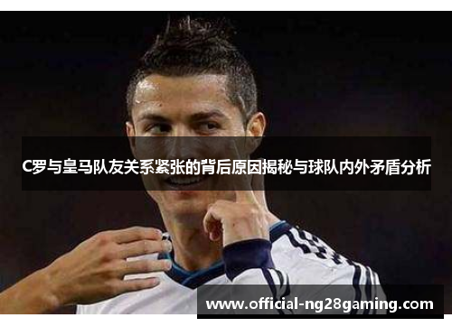 C罗与皇马队友关系紧张的背后原因揭秘与球队内外矛盾分析