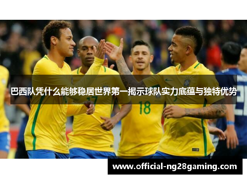 巴西队凭什么能够稳居世界第一揭示球队实力底蕴与独特优势