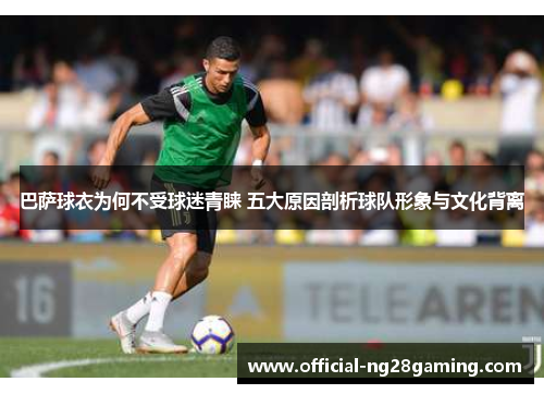 巴萨球衣为何不受球迷青睐 五大原因剖析球队形象与文化背离