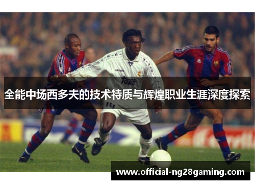 全能中场西多夫的技术特质与辉煌职业生涯深度探索