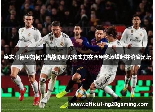 皇家马德里如何凭借战略眼光和实力在西甲赛场崛起并统治足坛