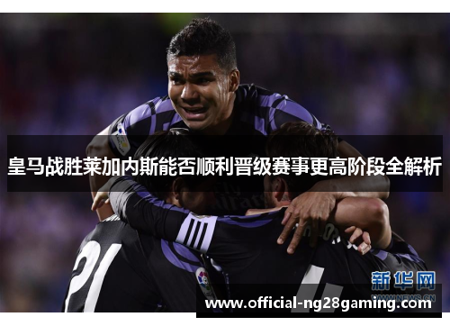 皇马战胜莱加内斯能否顺利晋级赛事更高阶段全解析
