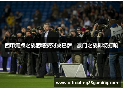 西甲焦点之战赫塔费对决巴萨，豪门之战即将打响