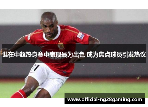 谁在中超热身赛中表现最为出色 成为焦点球员引发热议