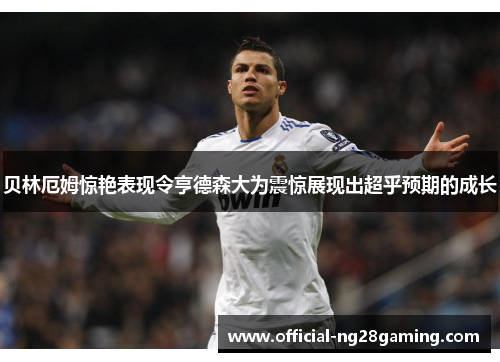 贝林厄姆惊艳表现令亨德森大为震惊展现出超乎预期的成长