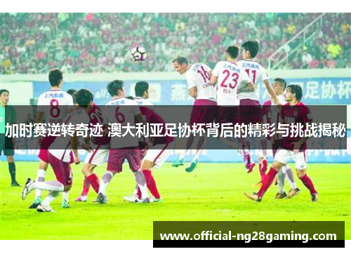 加时赛逆转奇迹 澳大利亚足协杯背后的精彩与挑战揭秘