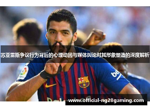 苏亚雷斯争议行为背后的心理动因与媒体舆论对其形象塑造的深度解析