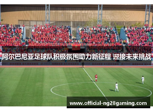阿尔巴尼亚足球队积极氛围助力新征程 迎接未来挑战