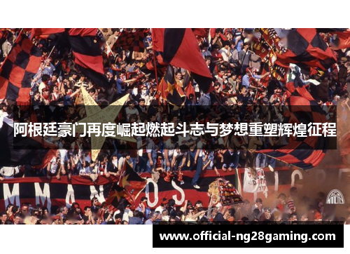 阿根廷豪门再度崛起燃起斗志与梦想重塑辉煌征程