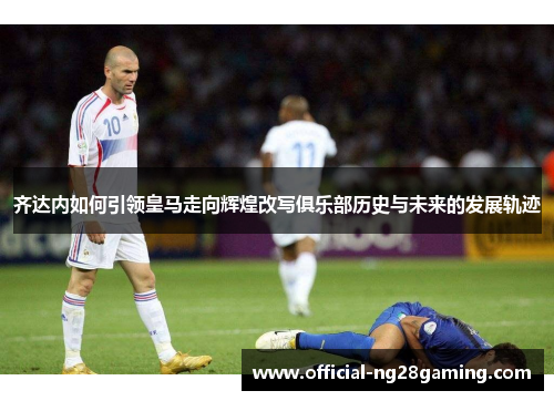 齐达内如何引领皇马走向辉煌改写俱乐部历史与未来的发展轨迹