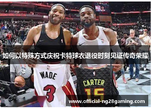 如何以特殊方式庆祝卡特球衣退役时刻见证传奇荣耀