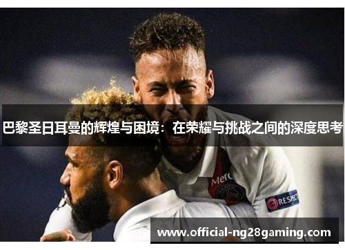 巴黎圣日耳曼的辉煌与困境：在荣耀与挑战之间的深度思考